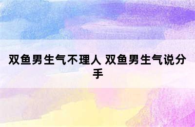 双鱼男生气不理人 双鱼男生气说分手